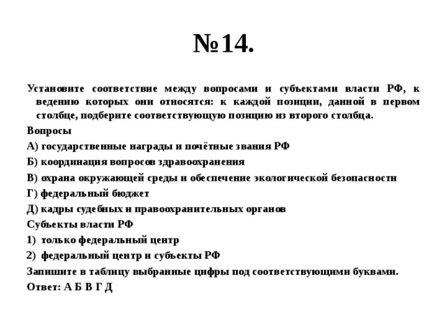 № 14. Установите соответствие между вопросами и субъектами власти РФ, к ведению которых они относятся: к каждой позиции, данной в первом столбце, подберите соответствующую позицию из второго столбца. Вопросы А) государственные награды и почётные звания РФ Б) координация вопросов здравоохранения В) охрана окружающей среды и обеспечение экологической безопасности Г) федеральный бюджет Д) кадры судебных и правоохранительных органов Субъекты власти РФ только федеральный центр федеральный центр и субъекты РФ Запишите в таблицу выбранные цифры под соответствующими буквами. Ответ: А Б В Г Д 