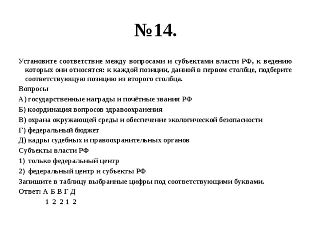 № 14. Установите соответствие между вопросами и субъектами власти РФ, к ведению которых они относятся: к каждой позиции, данной в первом столбце, подберите соответствующую позицию из второго столбца. Вопросы А) государственные награды и почётные звания РФ Б) координация вопросов здравоохранения В) охрана окружающей среды и обеспечение экологической безопасности Г) федеральный бюджет Д) кадры судебных и правоохранительных органов Субъекты власти РФ только федеральный центр федеральный центр и субъекты РФ Запишите в таблицу выбранные цифры под соответствующими буквами. Ответ: А Б В Г Д 1 2 2 1 2 