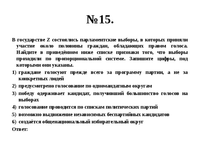 № 15. В государстве Z состоялись парламентские выборы, в которых приняли участие около половины граждан, обладающих правом голоса. Найдите в приведённом ниже списке признаки того, что выборы проходили по пропорциональной системе. Запишите цифры, под которыми они указаны. граждане голосуют прежде всего за программу партии, а не за конкретных людей предусмотрено голосование по одномандатным округам победу одерживает кандидат, получивший большинство голосов на выборах голосование проводится по спискам политических партий возможно выдвижение независимых беспартийных кандидатов создаётся общенациональный избирательный округ Ответ: 