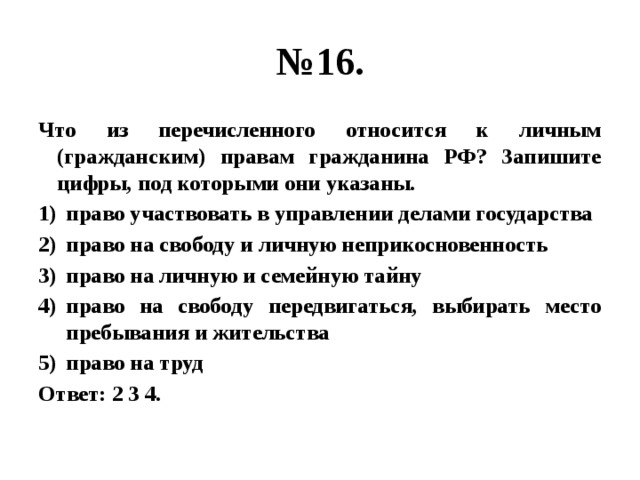 № 16. Что из перечисленного относится к личным (гражданским) правам гражданина РФ? Запишите цифры, под которыми они указаны. право участвовать в управлении делами государства право на свободу и личную неприкосновенность право на личную и семейную тайну право на свободу передвигаться, выбирать место пребывания и жительства право на труд Ответ: 2 3 4. 