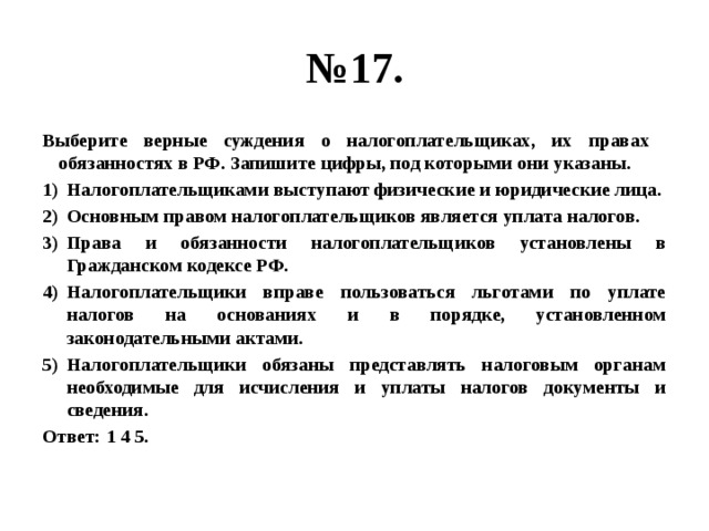 № 17. Выберите верные суждения о налогоплательщиках, их правах обязанностях в РФ. Запишите цифры, под которыми они указаны. Налогоплательщиками выступают физические и юридические лица. Основным правом налогоплательщиков является уплата налогов. Права и обязанности налогоплательщиков установлены в Гражданском кодексе РФ. Налогоплательщики вправе пользоваться льготами по уплате налогов на основаниях и в порядке, установленном законодательными актами. Налогоплательщики обязаны представлять налоговым органам необходимые для исчисления и уплаты налогов документы и сведения. Ответ: 1 4 5. 