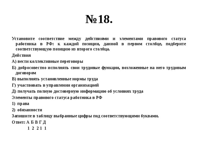 № 18. Установите соответствие между действиями и элементами правового статуса работника в РФ: к каждой позиции, данной в первом столбце, подберите соответствующую позицию из второго столбца. Действия А) вести коллективные переговоры Б) добросовестно исполнять свои трудовые функции, возложенные на него трудовым договором В) выполнять установленные нормы труда Г) участвовать в управлении организацией Д) получать полную достоверную информацию об условиях труда Элементы правового статуса работника в РФ права обязанности Запишите в таблицу выбранные цифры под соответствующими буквами. Ответ: А Б В Г Д 1 2 2 1 1 