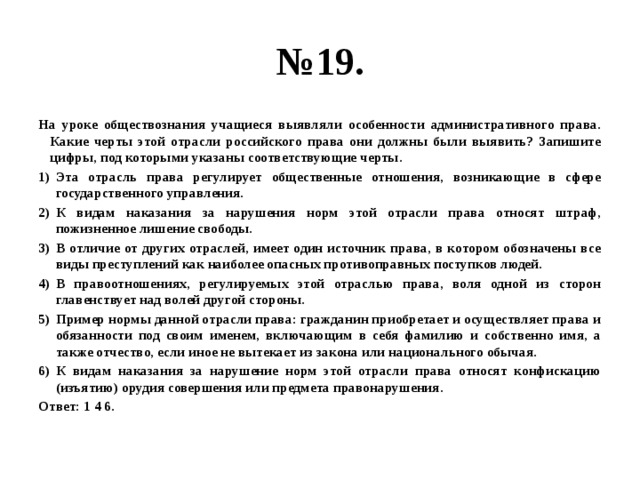 № 19. На уроке обществознания учащиеся выявляли особенности административного права. Какие черты этой отрасли российского права они должны были выявить? Запишите цифры, под которыми указаны соответствующие черты. Эта отрасль права регулирует общественные отношения, возникающие в сфере государственного управления. К видам наказания за нарушения норм этой отрасли права относят штраф, пожизненное лишение свободы. В отличие от других отраслей, имеет один источник права, в котором обозначены все виды преступлений как наиболее опасных противоправных поступков людей. В правоотношениях, регулируемых этой отраслью права, воля одной из сторон главенствует над волей другой стороны. Пример нормы данной отрасли права: гражданин приобретает и осуществляет права и обязанности под своим именем, включающим в себя фамилию и собственно имя, а также отчество, если иное не вытекает из закона или национального обычая. К видам наказания за нарушение норм этой отрасли права относят конфискацию (изъятию) орудия совершения или предмета правонарушения. Ответ: 1 4 6. 