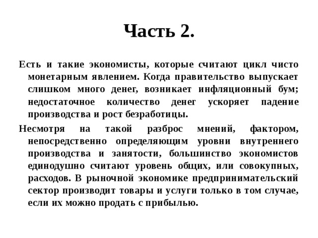 Часть 2. Есть и такие экономисты, которые считают цикл чисто монетарным явлением. Когда правительство выпускает слишком много денег, возникает инфляционный бум; недостаточное количество денег ускоряет падение производства и рост безработицы. Несмотря на такой разброс мнений, фактором, непосредственно определяющим уровни внутреннего производства и занятости, большинство экономистов единодушно считают уровень общих, или совокупных, расходов. В рыночной экономике предпринимательский сектор производит товары и услуги только в том случае, если их можно продать с прибылью. 