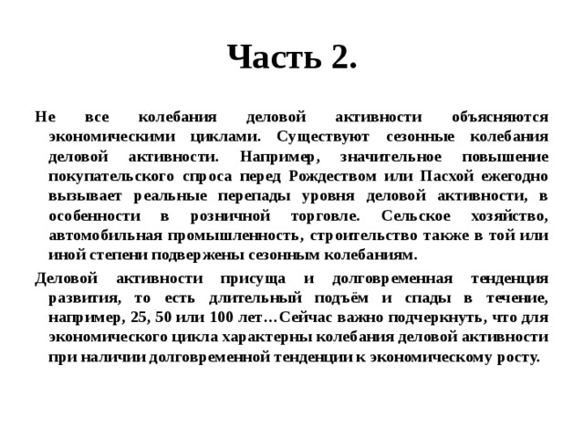 Часть 2. Не все колебания деловой активности объясняются экономическими циклами. Существуют сезонные колебания деловой активности. Например, значительное повышение покупательского спроса перед Рождеством или Пасхой ежегодно вызывает реальные перепады уровня деловой активности, в особенности в розничной торговле. Сельское хозяйство, автомобильная промышленность, строительство также в той или иной степени подвержены сезонным колебаниям. Деловой активности присуща и долговременная тенденция развития, то есть длительный подъём и спады в течение, например, 25, 50 или 100 лет…Сейчас важно подчеркнуть, что для экономического цикла характерны колебания деловой активности при наличии долговременной тенденции к экономическому росту. 