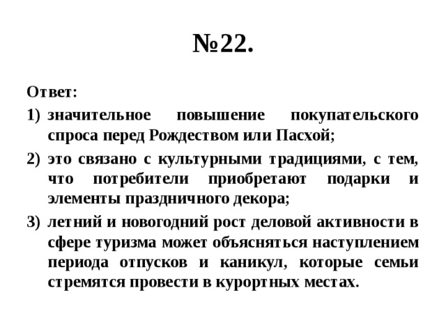 № 22. Ответ: значительное повышение покупательского спроса перед Рождеством или Пасхой; это связано с культурными традициями, с тем, что потребители приобретают подарки и элементы праздничного декора; летний и новогодний рост деловой активности в сфере туризма может объясняться наступлением периода отпусков и каникул, которые семьи стремятся провести в курортных местах. 