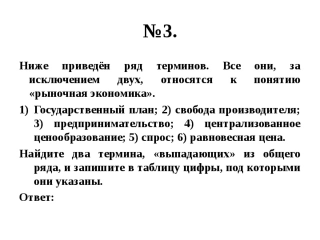 № 3. Ниже приведён ряд терминов. Все они, за исключением двух, относятся к понятию «рыночная экономика». Государственный план; 2) свобода производителя; 3) предпринимательство; 4) централизованное ценообразование; 5) спрос; 6) равновесная цена. Найдите два термина, «выпадающих» из общего ряда, и запишите в таблицу цифры, под которыми они указаны. Ответ: 