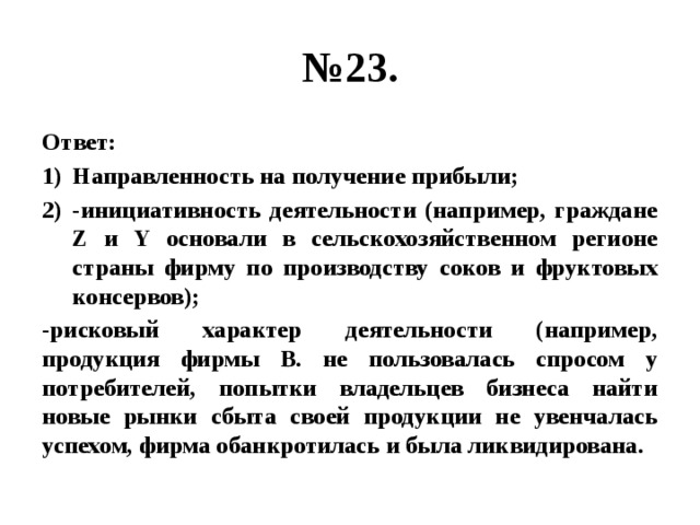 № 23. Ответ: Направленность на получение прибыли; -инициативность деятельности (например, граждане Z и Y основали в сельскохозяйственном регионе страны фирму по производству соков и фруктовых консервов); -рисковый характер деятельности (например, продукция фирмы В. не пользовалась спросом у потребителей, попытки владельцев бизнеса найти новые рынки сбыта своей продукции не увенчалась успехом, фирма обанкротилась и была ликвидирована. 