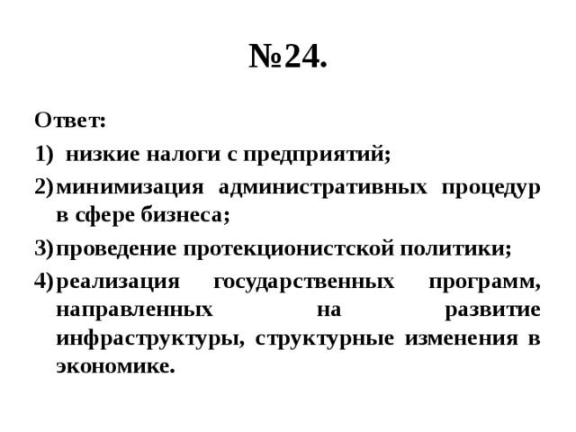 № 24. Ответ: низкие налоги с предприятий; минимизация административных процедур в сфере бизнеса; проведение протекционистской политики; реализация государственных программ, направленных на развитие инфраструктуры, структурные изменения в экономике. 