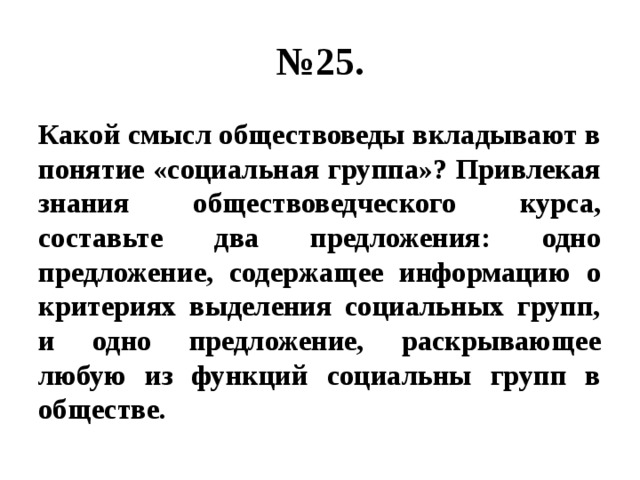 № 25. Какой смысл обществоведы вкладывают в понятие «социальная группа»? Привлекая знания обществоведческого курса, составьте два предложения: одно предложение, содержащее информацию о критериях выделения социальных групп, и одно предложение, раскрывающее любую из функций социальны групп в обществе. 