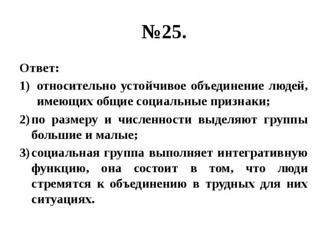 № 25. Ответ: относительно устойчивое объединение людей, имеющих общие социальные признаки; по размеру и численности выделяют группы большие и малые; социальная группа выполняет интегративную функцию, она состоит в том, что люди стремятся к объединению в трудных для них ситуациях. 