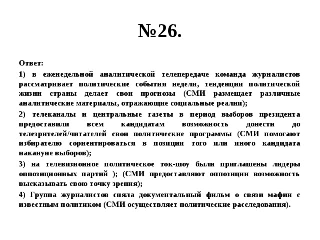 № 26. Ответ: 1) в еженедельной аналитической телепередаче команда журналистов рассматривает политические события недели, тенденции политической жизни страны делает свои прогнозы (СМИ размещает различные аналитические материалы, отражающие социальные реалии); 2) телеканалы и центральные газеты в период выборов президента предоставили всем кандидатам возможность донести до телезрителей/читателей свои политические программы (СМИ помогают избирателю сориентироваться в позиции того или иного кандидата накануне выборов); 3) на телевизионное политическое ток-шоу были приглашены лидеры оппозиционных партий ); (СМИ предоставляют оппозиции возможность высказывать свою точку зрения); 4) Группа журналистов сняла документальный фильм о связи мафии с известным политиком (СМИ осуществляет политические расследования). 