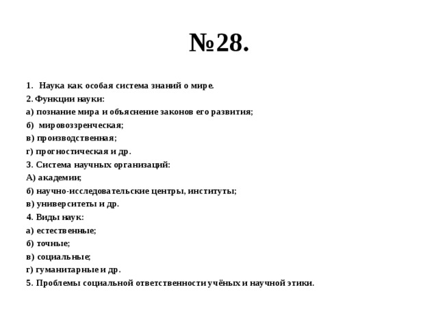 № 28. Наука как особая система знаний о мире. Функции науки: а) познание мира и объяснение законов его развития; б) мировоззренческая; в) производственная; г) прогностическая и др. 3. Система научных организаций: А) академии; б) научно-исследовательские центры, институты; в) университеты и др. 4. Виды наук: а) естественные; б) точные; в) социальные; г) гуманитарные и др. 5. Проблемы социальной ответственности учёных и научной этики. 