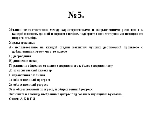 № 5. Установите соответствие между характеристиками и направлениями развития : к каждой позиции, данной в первом столбце, подберите соответствующую позицию из второго столбца. Характеристики А) использование на каждой стадии развития лучших достижений прошлого с добавлением к этому чего-то нового Б) деградация В) движение назад Г) развитие общества от менее совершенного к более совершенному Д) относительный характер Направления развития общественный прогресс общественный регресс и общественный прогресс, и общественный регресс Запишите в таблицу выбранные цифры под соответствующими буквами. Ответ: А Б В Г Д 