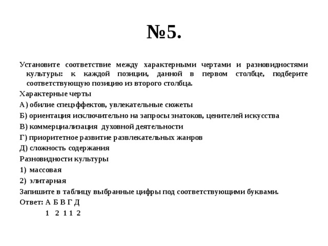 № 5. Установите соответствие между характерными чертами и разновидностями культуры: к каждой позиции, данной в первом столбце, подберите соответствующую позицию из второго столбца. Характерные черты А) обилие спецэффектов, увлекательные сюжеты Б) ориентация исключительно на запросы знатоков, ценителей искусства В) коммерциализация духовной деятельности Г) приоритетное развитие развлекательных жанров Д) сложность содержания Разновидности культуры массовая элитарная Запишите в таблицу выбранные цифры под соответствующими буквами. Ответ: А Б В Г Д 1 2 1 1 2 