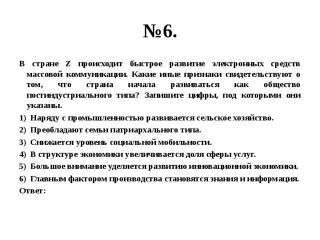 № 6. В стране Z происходит быстрое развитие электронных средств массовой коммуникации. Какие иные признаки свидетельствуют о том, что страна начала развиваться как общество постиндустриального типа? Запишите цифры, под которыми они указаны. Наряду с промышленностью развивается сельское хозяйство. Преобладают семьи патриархального типа. Снижается уровень социальной мобильности. В структуре экономики увеличивается доля сферы услуг. Большое внимание уделяется развитию инновационной экономики. Главным фактором производства становятся знания и информация. Ответ: 