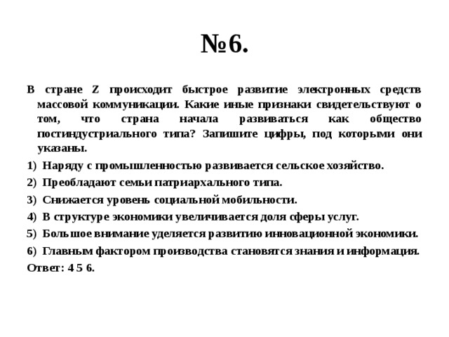 № 6. В стране Z происходит быстрое развитие электронных средств массовой коммуникации. Какие иные признаки свидетельствуют о том, что страна начала развиваться как общество постиндустриального типа? Запишите цифры, под которыми они указаны. Наряду с промышленностью развивается сельское хозяйство. Преобладают семьи патриархального типа. Снижается уровень социальной мобильности. В структуре экономики увеличивается доля сферы услуг. Большое внимание уделяется развитию инновационной экономики. Главным фактором производства становятся знания и информация. Ответ: 4 5 6. 