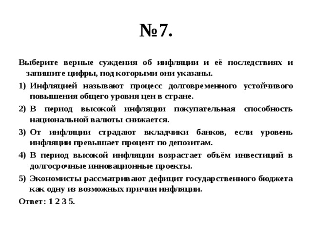 № 7. Выберите верные суждения об инфляции и её последствиях и запишите цифры, под которыми они указаны. Инфляцией называют процесс долговременного устойчивого повышения общего уровня цен в стране. В период высокой инфляции покупательная способность национальной валюты снижается. От инфляции страдают вкладчики банков, если уровень инфляции превышает процент по депозитам. В период высокой инфляции возрастает объём инвестиций в долгосрочные инновационные проекты. Экономисты рассматривают дефицит государственного бюджета как одну из возможных причин инфляции. Ответ: 1 2 3 5. 