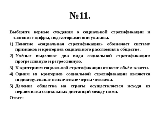 № 11. Выберите верные суждения о социальной стратификации и запишите цифры, под которыми они указаны. Понятие «социальная стратификация» обозначает систему признаков и критериев социального расслоения в обществе. Учёные выделяют два вида социальной стратификации: прогрессивную и регрессивную. К критериям социальной стратификации относят объём власти. Одним из критериев социальной стратификации являются индивидуальные психические черты человека. Деление общества на страты осуществляется исходя из неравенства социальных дистанций между ними. Ответ: 