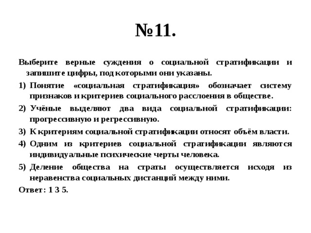 № 11. Выберите верные суждения о социальной стратификации и запишите цифры, под которыми они указаны. Понятие «социальная стратификация» обозначает систему признаков и критериев социального расслоения в обществе. Учёные выделяют два вида социальной стратификации: прогрессивную и регрессивную. К критериям социальной стратификации относят объём власти. Одним из критериев социальной стратификации являются индивидуальные психические черты человека. Деление общества на страты осуществляется исходя из неравенства социальных дистанций между ними. Ответ: 1 3 5. 