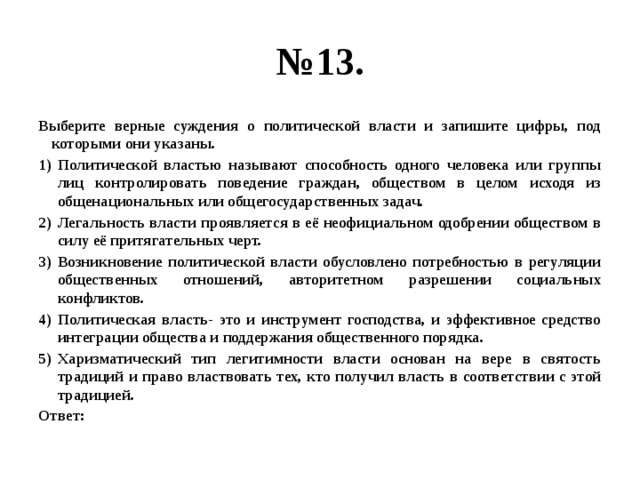 № 13. Выберите верные суждения о политической власти и запишите цифры, под которыми они указаны. Политической властью называют способность одного человека или группы лиц контролировать поведение граждан, обществом в целом исходя из общенациональных или общегосударственных задач. Легальность власти проявляется в её неофициальном одобрении обществом в силу её притягательных черт. Возникновение политической власти обусловлено потребностью в регуляции общественных отношений, авторитетном разрешении социальных конфликтов. Политическая власть- это и инструмент господства, и эффективное средство интеграции общества и поддержания общественного порядка. Харизматический тип легитимности власти основан на вере в святость традиций и право властвовать тех, кто получил власть в соответствии с этой традицией. Ответ: 