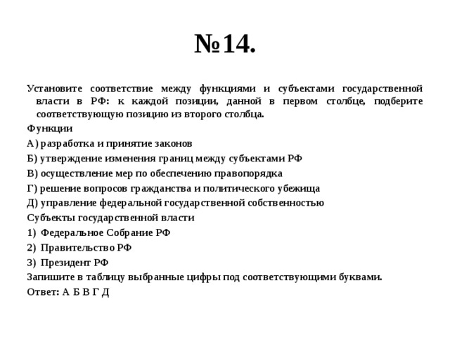 № 14. Установите соответствие между функциями и субъектами государственной власти в РФ: к каждой позиции, данной в первом столбце, подберите соответствующую позицию из второго столбца. Функции А) разработка и принятие законов Б) утверждение изменения границ между субъектами РФ В) осуществление мер по обеспечению правопорядка Г) решение вопросов гражданства и политического убежища Д) управление федеральной государственной собственностью Субъекты государственной власти Федеральное Собрание РФ Правительство РФ Президент РФ Запишите в таблицу выбранные цифры под соответствующими буквами. Ответ: А Б В Г Д 