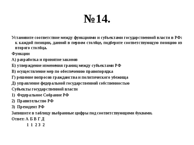 № 14. Установите соответствие между функциями и субъектами государственной власти в РФ: к каждой позиции, данной в первом столбце, подберите соответствующую позицию из второго столбца. Функции А) разработка и принятие законов Б) утверждение изменения границ между субъектами РФ В) осуществление мер по обеспечению правопорядка Г) решение вопросов гражданства и политического убежища Д) управление федеральной государственной собственностью Субъекты государственной власти Федеральное Собрание РФ Правительство РФ Президент РФ Запишите в таблицу выбранные цифры под соответствующими буквами. Ответ: А Б В Г Д 1 1 2 3 2 