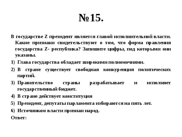 № 15. В государстве Z президент является главой исполнительной власти. Какие признаки свидетельствуют о том, что форма правления государства Z- республика? Запишите цифры, под которыми они указаны. Глава государства обладает широкими полномочиями. В стране существует свободная конкуренция политических партий. Правительство страны разрабатывает и исполняет государственный бюджет. В стране действует конституция Президент, депутаты парламента избираются на пять лет. Источником власти признан народ. Ответ: 