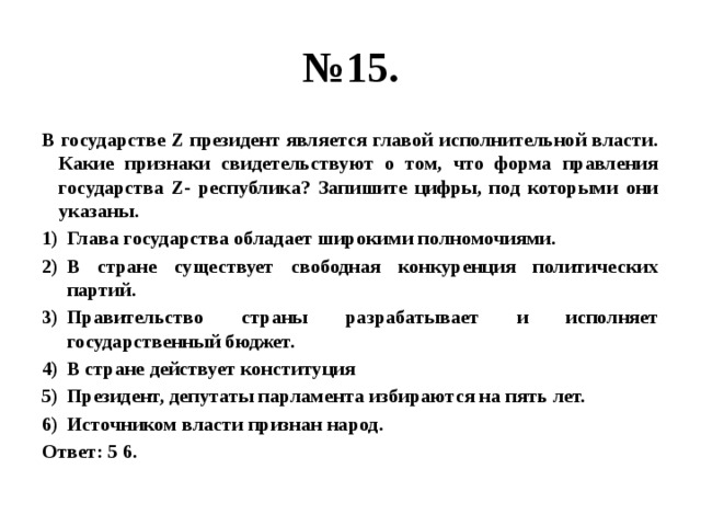 № 15. В государстве Z президент является главой исполнительной власти. Какие признаки свидетельствуют о том, что форма правления государства Z- республика? Запишите цифры, под которыми они указаны. Глава государства обладает широкими полномочиями. В стране существует свободная конкуренция политических партий. Правительство страны разрабатывает и исполняет государственный бюджет. В стране действует конституция Президент, депутаты парламента избираются на пять лет. Источником власти признан народ. Ответ: 5 6. 