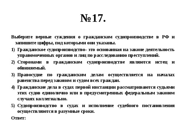 № 17. Выберите верные суждения о гражданском судопроизводстве в РФ и запишите цифры, под которыми они указаны. Гражданское судопроизводство- это основанная на законе деятельность управомоченных органов и лиц по расследованию преступлений. Сторонами в гражданском судопроизводстве являются истец и обвиняемый. Правосудие по гражданским делам осуществляется на началах равенства перед законом и судом всех граждан. Гражданские дела в судах первой инстанции рассматриваются судьями этих судов единолично или в предусмотренных федеральным законом случаях коллегиально. Судопроизводство в судах и исполнение судебного постановления осуществляются в разумные сроки. Ответ: 