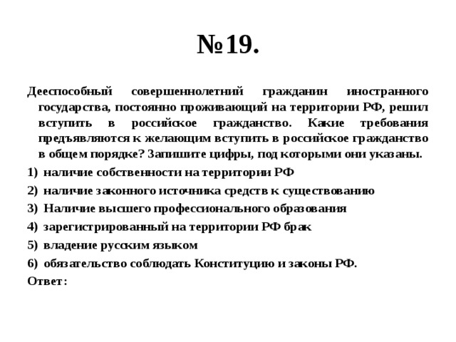 № 19. Дееспособный совершеннолетний гражданин иностранного государства, постоянно проживающий на территории РФ, решил вступить в российское гражданство. Какие требования предъявляются к желающим вступить в российское гражданство в общем порядке? Запишите цифры, под которыми они указаны. наличие собственности на территории РФ наличие законного источника средств к существованию Наличие высшего профессионального образования зарегистрированный на территории РФ брак владение русским языком обязательство соблюдать Конституцию и законы РФ. Ответ: 