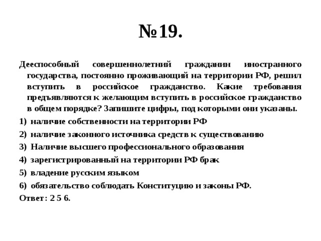 № 19. Дееспособный совершеннолетний гражданин иностранного государства, постоянно проживающий на территории РФ, решил вступить в российское гражданство. Какие требования предъявляются к желающим вступить в российское гражданство в общем порядке? Запишите цифры, под которыми они указаны. наличие собственности на территории РФ наличие законного источника средств к существованию Наличие высшего профессионального образования зарегистрированный на территории РФ брак владение русским языком обязательство соблюдать Конституцию и законы РФ. Ответ: 2 5 6. 