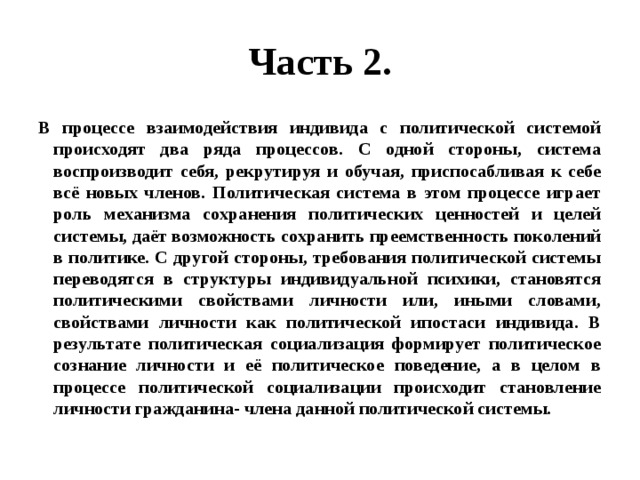 Часть 2. В процессе взаимодействия индивида с политической системой происходят два ряда процессов. С одной стороны, система воспроизводит себя, рекрутируя и обучая, приспосабливая к себе всё новых членов. Политическая система в этом процессе играет роль механизма сохранения политических ценностей и целей системы, даёт возможность сохранить преемственность поколений в политике. С другой стороны, требования политической системы переводятся в структуры индивидуальной психики, становятся политическими свойствами личности или, иными словами, свойствами личности как политической ипостаси индивида. В результате политическая социализация формирует политическое сознание личности и её политическое поведение, а в целом в процессе политической социализации происходит становление личности гражданина- члена данной политической системы. 