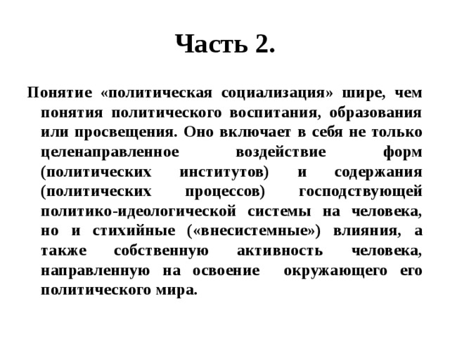 Часть 2. Понятие «политическая социализация» шире, чем понятия политического воспитания, образования или просвещения. Оно включает в себя не только целенаправленное воздействие форм (политических институтов) и содержания (политических процессов) господствующей политико-идеологической системы на человека, но и стихийные («внесистемные») влияния, а также собственную активность человека, направленную на освоение окружающего его политического мира. 