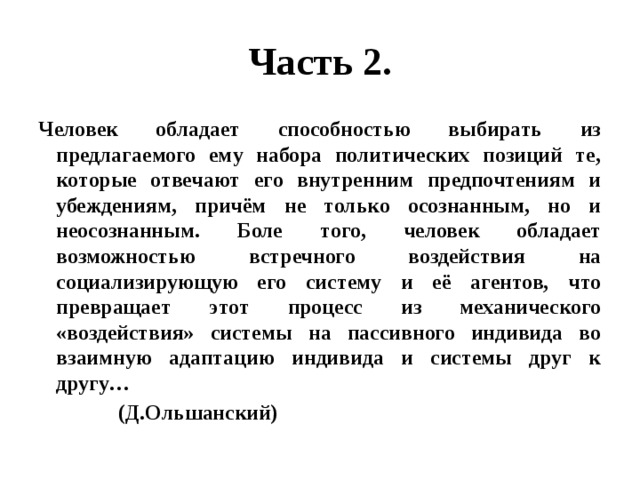 Часть 2. Человек обладает способностью выбирать из предлагаемого ему набора политических позиций те, которые отвечают его внутренним предпочтениям и убеждениям, причём не только осознанным, но и неосознанным. Боле того, человек обладает возможностью встречного воздействия на социализирующую его систему и её агентов, что превращает этот процесс из механического «воздействия» системы на пассивного индивида во взаимную адаптацию индивида и системы друг к другу… (Д.Ольшанский) 