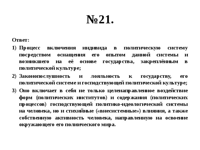 № 21. Ответ: Процесс включения индивида в политическую систему посредством оснащения его опытом данной системы и возникшего на её основе государства, закреплённым в политической культуре; Законопослушность и лояльность к государству, его политической системе и господствующей политической культуре; Оно включает в себя не только целенаправленное воздействие форм (политических институтов) и содержания (политических процессов) господствующей политико-идеологической системы на человека, но и стихийные («внесистемные») влияния, а также собственную активность человека, направленную на освоение окружающего его полиического мира. 