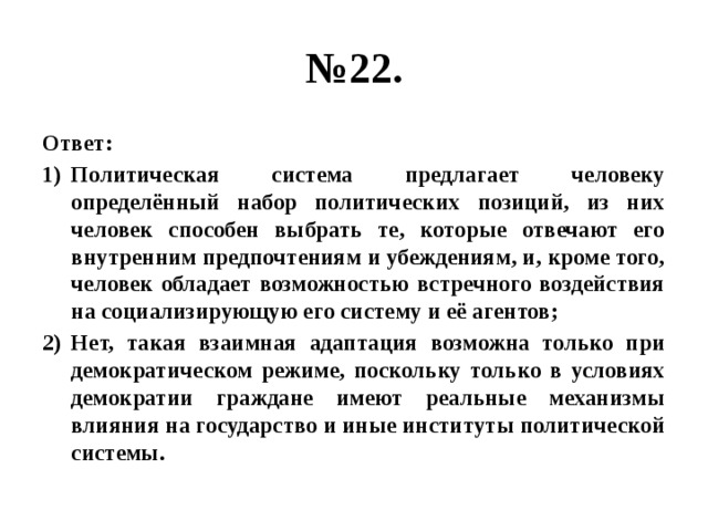 № 22. Ответ: Политическая система предлагает человеку определённый набор политических позиций, из них человек способен выбрать те, которые отвечают его внутренним предпочтениям и убеждениям, и, кроме того, человек обладает возможностью встречного воздействия на социализирующую его систему и её агентов; Нет, такая взаимная адаптация возможна только при демократическом режиме, поскольку только в условиях демократии граждане имеют реальные механизмы влияния на государство и иные институты политической системы. 