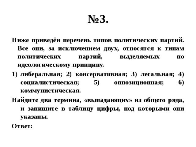 № 3. Ниже приведён перечень типов политических партий. Все они, за исключением двух, относятся к типам политических партий, выделяемых по идеологическому принципу. либеральная; 2) консервативная; 3) легальная; 4) социалистическая; 5) оппозиционная; 6) коммунистическая. Найдите два термина, «выпадающих» из общего ряда, и запишите в таблицу цифры, под которыми они указаны. Ответ: 