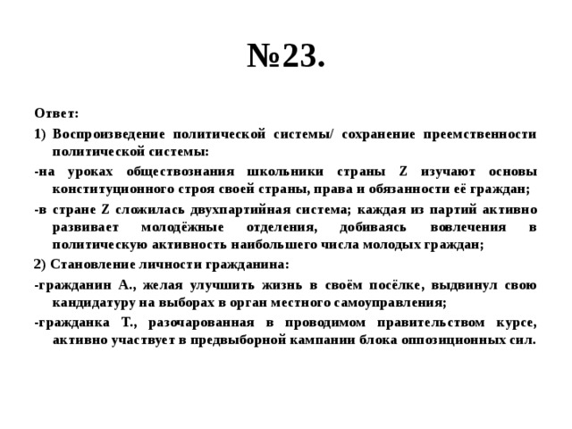 № 23. Ответ: Воспроизведение политической системы/ сохранение преемственности политической системы: -на уроках обществознания школьники страны Z изучают основы конституционного строя своей страны, права и обязанности её граждан; -в стране Z сложилась двухпартийная система; каждая из партий активно развивает молодёжные отделения, добиваясь вовлечения в политическую активность наибольшего числа молодых граждан; 2) Становление личности гражданина: -гражданин А., желая улучшить жизнь в своём посёлке, выдвинул свою кандидатуру на выборах в орган местного самоуправления; -гражданка Т., разочарованная в проводимом правительством курсе, активно участвует в предвыборной кампании блока оппозиционных сил. 