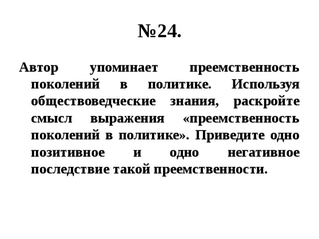 № 24. Автор упоминает преемственность поколений в политике. Используя обществоведческие знания, раскройте смысл выражения «преемственность поколений в политике». Приведите одно позитивное и одно негативное последствие такой преемственности. 