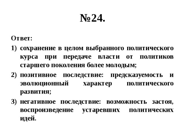 № 24. Ответ: сохранение в целом выбранного политического курса при передаче власти от политиков старшего поколения более молодым; позитивное последствие: предсказуемость и эволюционный характер политического развития; негативное последствие: возможность застоя, воспроизведение устаревших политических идей. 