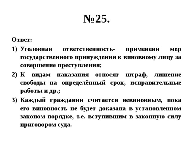 № 25. Ответ: Уголовная ответственность- применени мер государственного принуждения к виновному лицу за совершение преступления; К видам наказания относят штраф, лишение свободы на определённый срок, исправительные работы и др.; Каждый гражданин считается невиновным, пока его виновность не будет доказана в установленном законом порядке, т.е. вступившим в законную силу приговором суда. 