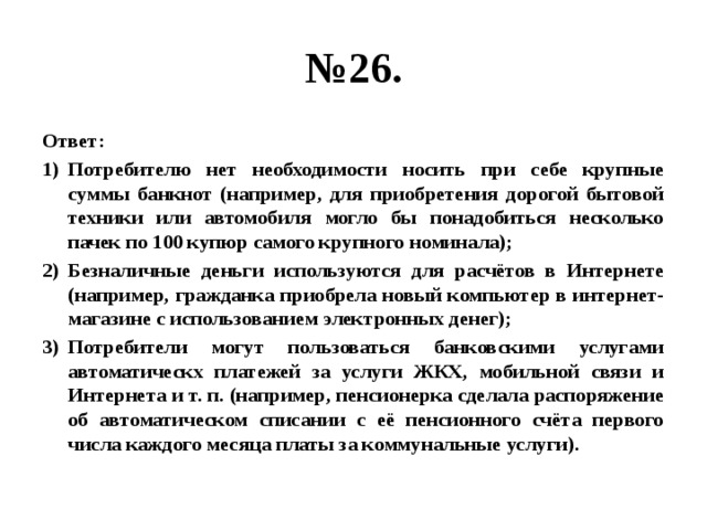 № 26. Ответ: Потребителю нет необходимости носить при себе крупные суммы банкнот (например, для приобретения дорогой бытовой техники или автомобиля могло бы понадобиться несколько пачек по 100 купюр самого крупного номинала); Безналичные деньги используются для расчётов в Интернете (например, гражданка приобрела новый компьютер в интернет-магазине с использованием электронных денег); Потребители могут пользоваться банковскими услугами автоматическх платежей за услуги ЖКХ, мобильной связи и Интернета и т. п. (например, пенсионерка сделала распоряжение об автоматическом списании с её пенсионного счёта первого числа каждого месяца платы за коммунальные услуги). 