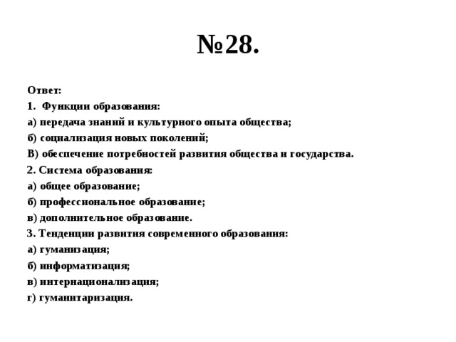 № 28. Ответ: Функции образования: а) передача знаний и культурного опыта общества; б) социализация новых поколений; В) обеспечение потребностей развития общества и государства. 2. Система образования: а) общее образование; б) профессиональное образование; в) дополнительное образование. 3. Тенденции развития современного образования: а) гуманизация; б) информатизация; в) интернационализация; г) гуманитаризация. 