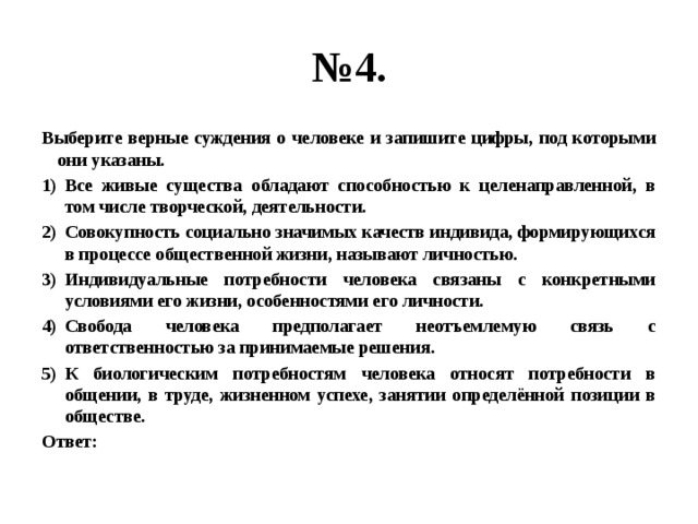 № 4. Выберите верные суждения о человеке и запишите цифры, под которыми они указаны. Все живые существа обладают способностью к целенаправленной, в том числе творческой, деятельности. Совокупность социально значимых качеств индивида, формирующихся в процессе общественной жизни, называют личностью. Индивидуальные потребности человека связаны с конкретными условиями его жизни, особенностями его личности. Свобода человека предполагает неотъемлемую связь с ответственностью за принимаемые решения. К биологическим потребностям человека относят потребности в общении, в труде, жизненном успехе, занятии определённой позиции в обществе. Ответ: 