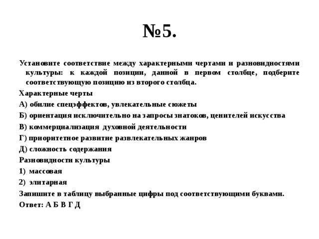 № 5. Установите соответствие между характерными чертами и разновидностями культуры: к каждой позиции, данной в первом столбце, подберите соответствующую позицию из второго столбца. Характерные черты А) обилие спецэффектов, увлекательные сюжеты Б) ориентация исключительно на запросы знатоков, ценителей искусства В) коммерциализация духовной деятельности Г) приоритетное развитие развлекательных жанров Д) сложность содержания Разновидности культуры массовая элитарная Запишите в таблицу выбранные цифры под соответствующими буквами. Ответ: А Б В Г Д 