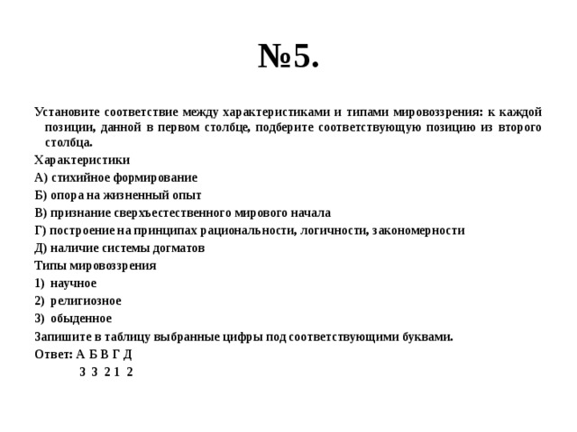 № 5. Установите соответствие между характеристиками и типами мировоззрения: к каждой позиции, данной в первом столбце, подберите соответствующую позицию из второго столбца. Характеристики А) стихийное формирование Б) опора на жизненный опыт В) признание сверхъестественного мирового начала Г) построение на принципах рациональности, логичности, закономерности Д) наличие системы догматов Типы мировоззрения научное религиозное обыденное Запишите в таблицу выбранные цифры под соответствующими буквами. Ответ: А Б В Г Д  3 3 2 1 2 