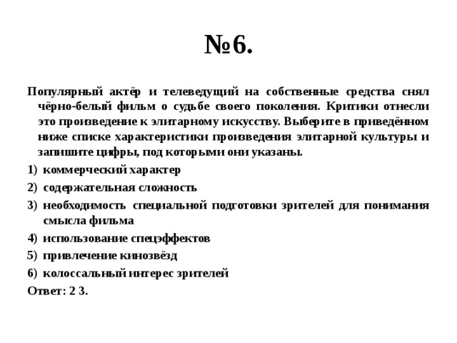 № 6. Популярный актёр и телеведущий на собственные средства снял чёрно-белый фильм о судьбе своего поколения. Критики отнесли это произведение к элитарному искусству. Выберите в приведённом ниже списке характеристики произведения элитарной культуры и запишите цифры, под которыми они указаны. коммерческий характер содержательная сложность необходимость специальной подготовки зрителей для понимания смысла фильма использование спецэффектов привлечение кинозвёзд колоссальный интерес зрителей Ответ: 2 3. 