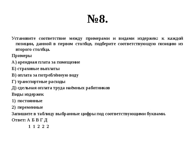 № 8. Установите соответствие между примерами и видами издержек: к каждой позиции, данной в первом столбце, подберите соответствующую позицию из второго столбца. Примеры А) арендная плата за помещение Б) страховые выплаты В) оплата за потреблённую воду Г) транспортные расходы Д) сдельная оплата труда наёмных работников Виды издержек постоянные переменные Запишите в таблицу выбранные цифры под соответствующими буквами. Ответ: А Б В Г Д  1 1 2 2 2 