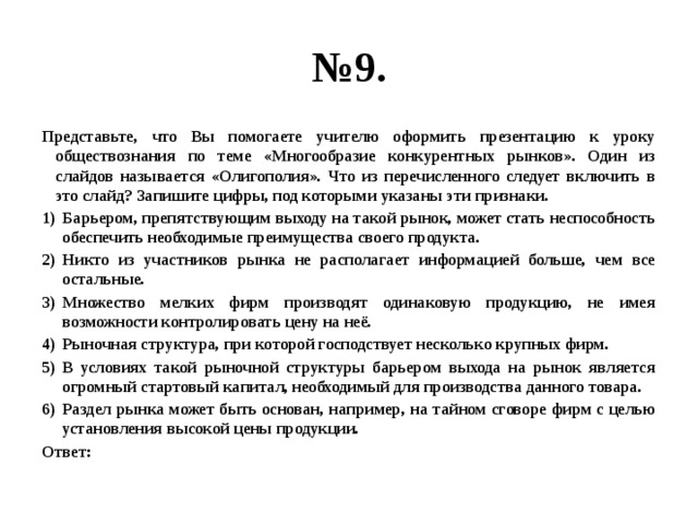 № 9. Представьте, что Вы помогаете учителю оформить презентацию к уроку обществознания по теме «Многообразие конкурентных рынков». Один из слайдов называется «Олигополия». Что из перечисленного следует включить в это слайд? Запишите цифры, под которыми указаны эти признаки. Барьером, препятствующим выходу на такой рынок, может стать неспособность обеспечить необходимые преимущества своего продукта. Никто из участников рынка не располагает информацией больше, чем все остальные. Множество мелких фирм производят одинаковую продукцию, не имея возможности контролировать цену на неё. Рыночная структура, при которой господствует несколько крупных фирм. В условиях такой рыночной структуры барьером выхода на рынок является огромный стартовый капитал, необходимый для производства данного товара. Раздел рынка может быть основан, например, на тайном сговоре фирм с целью установления высокой цены продукции. Ответ: 